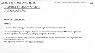MODA E COMUNICAÇÃO                                              PUC-Minas / Minicurso - Moda e comunicação / agosto 2011
                                                                                                                           1.00
 A MODA FRAGMENTADA
 A Empresa de Moda

 OS AGENTES DA MODA

 MARCA

 A marca, o brand-strategy é o coração da comunicação de uma empresa de moda.

 Todas as manifestações da empresa de moda são ferramentas de comunicação: O estilista, o processo
 criativo, a publicidade, o desfile, o packaging e os pontos de vendas.

 A marca deve, ao mesmo tempo, ser uma identidade forte, única e comunicar uma mudança constante
 com os fluxos da inovação.
 Isso é possível observando uma lógica da invenção:
 