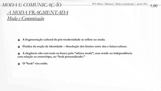 MODA E COMUNICAÇÃO                                           PUC-Minas / Minicurso - Moda e comunicação / agosto 2011
                                                                                                                        1.00
 A MODA FRAGMENTADA
 Moda e Comunicação



    ๏ A fragmentação cultural da pós-modernidade se reflete na moda.
    ๏ Fluidez da noção de identidade – dissolução dos limites entre alta e baixa-cultura.
    ๏ A elegância não está mais na busca pela “ultima moda”, mas reside na independência
    com relação ao estereótipo, no “look personalizado.”

    ๏ O “look” vira estilo.
 