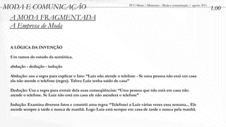 MODA E COMUNICAÇÃO                                                PUC-Minas / Minicurso - Moda e comunicação / agosto 2011
                                                                                                                             1.00
 A MODA FRAGMENTADA
 A Empresa de Moda

 A LÓGICA DA INVENÇÃO

 Um ramos do estudo da semiótica.

 abdução - dedução - indução

 Abdução: usa a regra para explicar o fato: “Luiz não atende o telefone - Se uma pessoa não está em casa
 ela não atende o telefone (regra). Talvez Luiz tenha saído de casa”

 Dedução: Usa a regra para extrair dela suas conseqüências: “Uma pessoa que não está em casa não
 atende o telefone. Se Luiz não está em casa ele não atenderá o telefone”

 Indução: Examina diversos fatos e constrói uma regra: “Telefonei a Luiz várias vezes essa semana... Ele
 atende sempre à tarde e nunca de manhã. Logo Luiz está sempre em casa de tarde e nunca pela manhã.
 