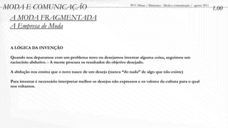 MODA E COMUNICAÇÃO                                                  PUC-Minas / Minicurso - Moda e comunicação / agosto 2011
                                                                                                                               1.00
 A MODA FRAGMENTADA
 A Empresa de Moda

 A LÓGICA DA INVENÇÃO

 Quando nos deparamos com um problema novo ou desejamos inventar alguma coisa, seguimos um
 raciocínio abdutivo. - A mente procura os resultados do objetivo desejado.

 A abdução nos ensina que o novo nasce de um desejo (nunca “do nada” de algo que não existe)

 Para inventar é necessário interpretar melhor os desejos não expressos e os valores da cultura para o qual
 nos voltamos.
 