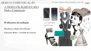 MODA E COMUNICAÇÃO                        PUC-Minas / Minicurso - Moda e comunicação / agosto 2011
                                                                                                     1.00
 A MODA FRAGMENTADA
 Moda e Comunicação



 O discurso da sedução

 Obsolência, sedução, diversificação.

 O processo Moda = sociedade do consumo
 