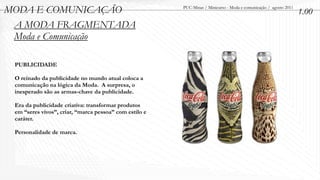 MODA E COMUNICAÇÃO                                      PUC-Minas / Minicurso - Moda e comunicação / agosto 2011
                                                                                                                   1.00
 A MODA FRAGMENTADA
 Moda e Comunicação

 PUBLICIDADE

 O reinado da publicidade no mundo atual coloca a
 comunicação na lógica da Moda. A surpresa, o
 inesperado são as armas-chave da publicidade.

 Era da publicidade criativa: transformar produtos
 em “seres vivos”, criar, “marca pessoa” com estilo e
 caráter.

 Personalidade de marca.
 