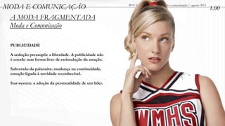 MODA E COMUNICAÇÃO                                     PUC-Minas / Minicurso - Moda e comunicação / agosto 2011
                                                                                                                  1.00
 A MODA FRAGMENTADA
 Moda e Comunicação

 PUBLICIDADE

 A sedução pressupõe a liberdade. A publicidade não
 é coesão mas forma livre de estimulação da atração.

 Subversão da paixonite: mudança na continuidade,
 emoção ligada à novidade reconhecível.

 Star-system: a adoção da personalidade de um líder.
 