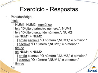 Exercício - Respostas
1. Pseudocódigo:
   início
     | NUM1, NUM2 : numérico
     | leia "Digite o primeiro número:", NUM1
     | leia "Digite o segundo número:", NUM2
     | se NUM1 > NUM2
     | | então escreva "O número ",NUM1," é o maior."
     | | escreva "O número ",NUM2," é o menor."
     | fim-se
     | se NUM1 < NUM2
     | | então escreva "O número ",NUM2," é o maior."
     | | escreva "O número ",NUM1," é o menor."
     | fim-se
   fim
 