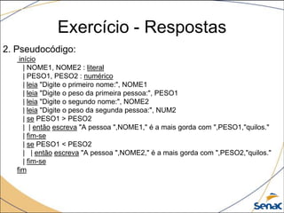 Exercício - Respostas
2. Pseudocódigo:
    início
      | NOME1, NOME2 : literal
      | PESO1, PESO2 : numérico
      | leia "Digite o primeiro nome:", NOME1
      | leia "Digite o peso da primeira pessoa:", PESO1
      | leia "Digite o segundo nome:", NOME2
      | leia "Digite o peso da segunda pessoa:", NUM2
      | se PESO1 > PESO2
      | | então escreva "A pessoa ",NOME1," é a mais gorda com ",PESO1,"quilos."
      | fim-se
      | se PESO1 < PESO2
      | | então escreva "A pessoa ",NOME2," é a mais gorda com ",PESO2,"quilos."
      | fim-se
   fim
 
