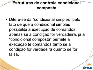 Estruturas de controle condicional
               composta

• Difere-se da “condicional simples” pelo
  fato de que a condicional simples
  possibilita a execução de comandos
  apenas se a condição for verdadeira, já a
  “condicional composta” permite a
  execução te comandos tanto se a
  condição for verdadeira quanto se for
  falsa.
 