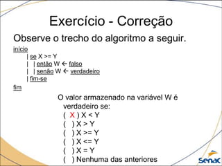 Exercício - Correção
Observe o trecho do algoritmo a seguir.
início
      | se X >= Y
      | | então W  falso
      | | senão W  verdadeiro
      | fim-se
fim
               O valor armazenado na variável W é
                verdadeiro se:
                ( X)X<Y
                ( )X>Y
                ( ) X >= Y
                ( ) X <= Y
                ( )X=Y
                ( ) Nenhuma das anteriores
 