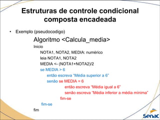 Estruturas de controle condicional
           composta encadeada
• Exemplo (pseudocodigo)
          Algoritmo <Calcula_media>
          Inicio
              NOTA1, NOTA2, MEDIA: numérico
              leia NOTA1, NOTA2
              MEDIA <- (NOTA1+NOTA2)/2
              se MEDIA > 6
                  então escreva “Média superior a 6”
                  senão se MEDIA = 6
                            então escreva “Média igual a 6”
                            senão escreva “Média inferior a média mínima”
                         fim-se
               fim-se
          fim
 