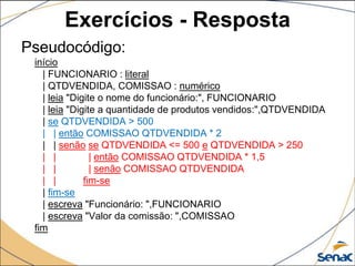 Exercícios - Resposta
Pseudocódigo:
 início
   | FUNCIONARIO : literal
   | QTDVENDIDA, COMISSAO : numérico
   | leia "Digite o nome do funcionário:", FUNCIONARIO
   | leia "Digite a quantidade de produtos vendidos:",QTDVENDIDA
   | se QTDVENDIDA > 500
   | | então COMISSAO QTDVENDIDA * 2
   | | senão se QTDVENDIDA <= 500 e QTDVENDIDA > 250
   | |          | então COMISSAO QTDVENDIDA * 1,5
   | |          | senão COMISSAO QTDVENDIDA
   | |        fim-se
   | fim-se
   | escreva "Funcionário: ",FUNCIONARIO
   | escreva "Valor da comissão: ",COMISSAO
 fim
 