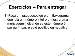 Exercícios – Para entregar
1) Faça um pseudocódigo e um fluxograma
  que leia um número inteiro e mostre uma
  mensagem indicando se este número é
  par ou ímpar, e se é positivo ou negativo.
 