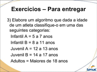 Exercícios – Para entregar
3) Elabore um algoritmo que dada a idade
 de um atleta classifique-o em uma das
 seguintes categorias:
  Infantil A = 5 a 7 anos
  Infantil B = 8 a 11 anos
  Juvenil A = 12 a 13 anos
  Juvenil B = 14 a 17 anos
  Adultos = Maiores de 18 anos
 