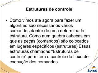 Estruturas de controle

• Como vimos até agora para fazer um
  algoritmo são necessários vários
  comandos dentro de uma determinada
  estrutura. Como num quebra cabeças em
  que as peças (comandos) são colocados
  em lugares específicos (estruturas) Essas
  estruturas chamadas “Estruturas de
  controle” permitem o controle do fluxo de
  execução dos comandos.
 