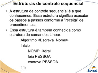 Estruturas de controle sequencial
• A estrutura de controle sequencial é a que
  conhecemos. Essa estrutura significa executar
  os passos a passos conforme a ”receita” de
  procedimentos.
• Essa estrutura é também conhecida como
  estrutura de comandos Linear.
         Algoritmo <Escreva_Nome>
         Início
              NOME: literal
              leia PESSOA
              escreva PESSOA
         fim
 