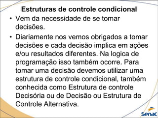 Estruturas de controle condicional
• Vem da necessidade de se tomar
  decisões.
• Diariamente nos vemos obrigados a tomar
  decisões e cada decisão implica em ações
  e/ou resultados diferentes. Na logica de
  programação isso também ocorre. Para
  tomar uma decisão devemos utilizar uma
  estrutura de controle condicional, também
  conhecida como Estrutura de controle
  Decisória ou de Decisão ou Estrutura de
  Controle Alternativa.
 
