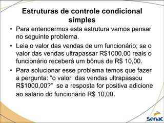 Estruturas de controle condicional
                 simples
• Para entendermos esta estrutura vamos pensar
  no seguinte problema.
• Leia o valor das vendas de um funcionário; se o
  valor das vendas ultrapassar R$1000,00 reais o
  funcionário receberá um bônus de R$ 10,00.
• Para solucionar esse problema temos que fazer
  a pergunta: “o valor das vendas ultrapassou
  R$1000,00?” se a resposta for positiva adicione
  ao salário do funcionário R$ 10,00.
 