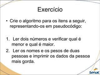 Exercício
• Crie o algoritmo para os itens a seguir,
  representando-os em pseudocódigo:

1. Ler dois números e verificar qual é
   menor e qual é maior.
2. Ler os nomes e os pesos de duas
   pessoas e imprimir os dados da pessoa
   mais gorda.
 