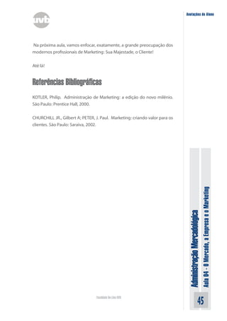 Anotações do Aluno




Na próxima aula, vamos enfocar, exatamente, a grande preocupação dos
modernos profissionais de Marketing: Sua Majestade, o Cliente!


Até lá!


Referências Bibliográficas
KOTLER, Philip. Administração de Marketing: a edição do novo milênio.
São Paulo: Prentice Hall, 2000.


CHURCHILL JR., Gilbert A; PETER, J. Paul. Marketing: criando valor para os
clientes. São Paulo: Saraiva, 2002.




                                                                                                            Aula 04 - O Mercado, a Empresa e o Marketing
                                                                              Administração Mercadológica




                                 Faculdade On-Line UVB
                                                                                                  45
 