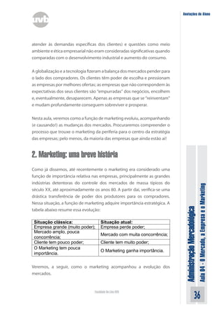 Anotações do Aluno




atender às demandas específicas dos clientes) e questões como meio
ambiente e ética empresarial não eram consideradas significativas quando
comparadas com o desenvolvimento industrial e aumento do consumo.


A globalização e a tecnologia fizeram a balança dos mercados pender para
o lado dos compradores. Os clientes têm poder de escolha e pressionam
as empresas por melhores ofertas; as empresas que não correspondem às
expectativas dos seus clientes são “empurradas” dos negócios, encolhem
e, eventualmente, desaparecem. Apenas as empresas que se “reinventam”
e mudam profundamente conseguem sobreviver e prosperar.


Nesta aula, veremos como a função de marketing evoluiu, acompanhando
(e causando!) as mudanças dos mercados. Procuraremos compreender o
processo que trouxe o marketing da periferia para o centro da estratégia
das empresas; pelo menos, da maioria das empresas que ainda estão aí!


2. Marketing: uma breve história
Como já dissemos, até recentemente o marketing era considerado uma
função de importância relativa nas empresas, principalmente as grandes
indústrias detentoras do controle dos mercados de massa típicos do



                                                                                                          Aula 04 - O Mercado, a Empresa e o Marketing
século XX, até aproximadamente os anos 80. A partir daí, verifica-se uma
drástica transferência de poder dos produtores para os compradores.
Nessa situação, a função de marketing adquire importância estratégica. A
                                                                            Administração Mercadológica
tabela abaixo resume essa evolução:

 Situação clássica:                  Situação atual:
 Empresa grande (muito poder);       Empresa perde poder;
 Mercado amplo, pouca
                                     Mercado com muita concorrência;
 concorrência;
 Cliente tem pouco poder;            Cliente tem muito poder;
 O Marketing tem pouca
                                     O Marketing ganha importância.
 importância.

Veremos, a seguir, como o marketing acompanhou a evolução dos
mercados.



                                Faculdade On-Line UVB
                                                                                                36
 