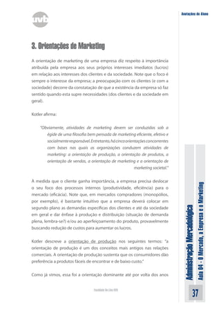 Anotações do Aluno




3. Orientações de Marketing
A orientação de marketing de uma empresa diz respeito à importância
atribuída pela empresa aos seus próprios interesses imediatos (lucros)
em relação aos interesses dos clientes e da sociedade. Note que o foco é
sempre o interesse da empresa; a preocupação com os clientes (e com a
sociedade) decorre da constatação de que a existência da empresa só faz
sentido quando esta supre necessidades (dos clientes e da sociedade em
geral).


Kotler afirma:


    “Obviamente, atividades de marketing devem ser conduzidas sob a
       égide de uma filosofia bem pensada de marketing eficiente, efetivo e
       socialmente responsável. Entretanto, há cinco orientações concorrentes
       com bases nas quais as organizações conduzem atividades de
       marketing: a orientação de produção, a orientação de produtos, a
       orientação de vendas, a orientação de marketing e a orientação de
                                                          marketing societal.”


À medida que o cliente ganha importância, a empresa precisa deslocar



                                                                                                                Aula 04 - O Mercado, a Empresa e o Marketing
o seu foco dos processos internos (produtividade, eficiência) para o
mercado (eficácia). Note que, em mercados compradores (monopólios,
por exemplo), é bastante intuitivo que a empresa deverá colocar em
                                                                                  Administração Mercadológica
segundo plano as demandas específicas dos clientes e até da sociedade
em geral e dar ênfase à produção e distribuição (situação de demanda
plena, lembra-se?) e/ou ao aperfeiçoamento do produto, provavelmente
buscando redução de custos para aumentar os lucros.


Kotler descreve a orientação de produção nos seguintes termos: “a
orientação de produção é um dos conceitos mais antigos nas relações
comerciais. A orientação de produção sustenta que os consumidores dão
preferência a produtos fáceis de encontrar e de baixo custo.”


Como já vimos, essa foi a orientação dominante até por volta dos anos


                                   Faculdade On-Line UVB
                                                                                                      37
 