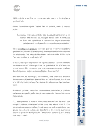 Anotações do Aluno




1950 e ainda se verifica em certos mercados, como o de petróleo e
combustíveis.


Como a demanda supera a oferta total do produto, afirma o referido
autor:


    “Gerentes de empresas orientadas para a produção concentram-se em
        alcançar alta eficiência de produção, baixos custos e distribuição
        em massa. Eles supõem que os consumidores estejam interessados
             principalmente em disponibilidade de produtos e preços baixos.”


Já na orientação de produto, supõe-se que “os consumidores [dêem]
preferência a produtos que ofereçam qualidade e desempenho superiores
ou que tenham características inovadoras” – ressalta Kotler. A idéia é que
“um bom produto se vende sozinho”.


O autor prossegue: “os gerentes em organizações que seguem essa linha
se concentram em fabricar produtos de qualidade e em aperfeiçoá-los
com o tempo. Eles presumem que os compradores admiram produtos
bem-feitos e que podem avaliar qualidade e desempenho.”




                                                                                                              Aula 04 - O Mercado, a Empresa e o Marketing
Em mercados de tecnologia, por exemplo, essa orientação encontra
justificativas que poderiam ser resumidas na célebre frase de Akio Morita,
o lendário fundador da Sony: “os clientes não sabem o que é possível, nós
sim”.
                                                                                Administração Mercadológica

Em outras palavras, a empresa simplesmente procura lançar produtos
cada vez mais aperfeiçoados e espera as reações dos clientes. Entretanto,
Kotler alerta:


“[...] esses gerentes às vezes se vêem presos em um “caso de amor” com
seu produto e não percebem aquilo de que o mercado necessita.”[...].“Em
presas orientadas para produtos freqüentemente projetam produtos com
pouca ou nenhuma participação dos clientes.” Em resumo: quem deve
decidir o que é um “bom produto”? A fábrica ou o cliente que o utiliza e
que paga por ele?

                                  Faculdade On-Line UVB
                                                                                                    38
 