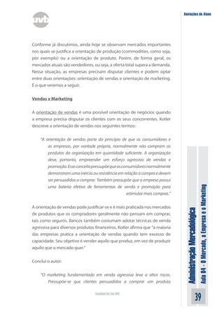 Anotações do Aluno




Conforme já discutimos, ainda hoje se observam mercados importantes
nos quais se justifica a orientação de produção (commodities, como soja,
por exemplo) ou a orientação de produto. Porém, de forma geral, os
mercados atuais são vendedores, ou seja, a oferta total supera a demanda.
Nessa situação, as empresas precisam disputar clientes e podem optar
entre duas orientações: orientação de vendas e orientação de marketing.
É o que veremos a seguir.


Vendas x Marketing


A orientação de vendas é uma possível orientação de negócios quando
a empresa precisa disputar os clientes com os seus concorrentes. Kotler
descreve a orientação de vendas nos seguintes termos:


    “A orientação de vendas parte do princípio de que os consumidores e
        as empresas, por vontade própria, normalmente não compram os
        produtos da organização em quantidade suficiente. A organização
        deve, portanto, empreender um esforço agressivo de vendas e
        promoção. Esse conceito pressupõe que os consumidores normalmente
        demonstram uma inércia ou resistência em relação à compra e devem
        ser persuadidos a comprar. Também pressupõe que a empresa possui




                                                                                                             Aula 04 - O Mercado, a Empresa e o Marketing
        uma bateria efetiva de ferramentas de venda e promoção para
                                                   estimular mais compras.”


A orientação de vendas pode justificar-se e é mais praticada nos mercados
                                                                               Administração Mercadológica

de produtos que os compradores geralmente não pensam em comprar,
tais como seguros. Bancos também costumam adotar técnicas de venda
agressiva para diversos produtos financeiros. Kotler afirma que “a maioria
das empresas pratica a orientação de vendas quando tem excesso de
capacidade. Seu objetivo é vender aquilo que produz, em vez de produzir
aquilo que o mercado quer.”


Conclui o autor:


    “O marketing fundamentado em venda agressiva leva a altos riscos.
       Pressupõe-se que clientes persuadidos a comprar um produto

                                 Faculdade On-Line UVB
                                                                                                   39
 