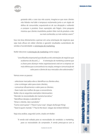 Anotações do Aluno




        gostarão dele; e caso isso não ocorra, imagina-se que esses clientes
        não falarão mal dele e tampouco reclamarão junto a um órgão de
        defesa de consumidor, esquecendo-se de sua decepção e voltando
        a comprar o produto. Essas suposições são frágeis. Uma pesquisa
        mostrou que clientes insatisfeitos podem falar mal do produto a dez
                                 ou mais conhecidos; as más notícias voam!”


Isso nos leva diretamente a pensar em uma orientação de negócios que
seja mais eficaz em obter clientes e garantir resultados sustentáveis de
vendas e lucratividade: a orientação de marketing.


Kotler descreve a orientação de marketing como segue:

    “uma filosofia empresarial que desafia as três orientações de negócios que
       acabamos de discutir[...]	      A orientação de marketing sustenta que
       a chave para alcançar metas organizacionais está em a empresa ser
       mais efetiva que a concorrência na criação, entrega e comunicação de
                     valor para o cliente de seus mercados-alvo selecionados.”


Vamos rever os passos:




                                                                                                                Aula 04 - O Mercado, a Empresa e o Marketing
- selecionar mercados-alvo e identificar os clientes-alvo;
- criar e entregar valor para esses clientes;
- comunicar eficazmente o valor para os clientes;
- fazer tudo isso melhor do que a concorrência.
                                                                                  Administração Mercadológica

Kotler cita os seguintes exemplos interessantes:
“Atender às necessidades de maneira lucrativa.”
“Identificar desejos e atendê-los.”
“Amar o cliente, não o produto.”
“Como você quiser.” (“Have it your way”, slogan da Burger King)
“Você é quem manda.” (“You’re the boss”, slogan da United Airlines)


Veja esta análise, segundo Levitt, citado em Kotler:


    “A venda está voltada para as necessidades do vendedor; o marketing,
        para as necessidades do comprador. A venda preocupa-se com a

                                   Faculdade On-Line UVB
                                                                                                      40
 