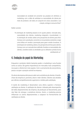 Anotações do Aluno




        necessidade do vendedor de converter seu produto em dinheiro; o
        marketing, com a idéia de satisfazer as necessidades do cliente por
        meio do produto e de todo um conjunto de coisas associado a sua
                                          criação, entrega e consumo final.”


Kotler conclui:


    “A orientação de marketing baseia-se em quatro pilares: mercado-alvo,
        necessidades dos clientes, marketing integrado e lucratividade [...]
        A orientação de vendas adota uma perspectiva de dentro para fora.
        Começa com a produção, concentra-se nos produtos existentes e exige
        uma ênfase em vendas e promoção para gerar vendas lucrativas. A
        orientação de marketing adota uma perspectiva de fora para dentro.
        Começa com um mercado bem definido, focaliza as necessidades dos
        clientes, coordena todas as atividades que os afetarão e produz lucros
                                                             satisfazendo-os.”


4. Evolução do papel do Marketing
Enquanto o produtor detém bastante poder, o marketing é uma função
como as outras. Ele ganha importância em mercados mais competitivos,



                                                                                                                Aula 04 - O Mercado, a Empresa e o Marketing
nos quais o cliente tem mais opções. Com o acirramento da concorrência,
passa a ocupar a posição central na empresa.
                                                                                  Administração Mercadológica
Os ativos da empresa têm pouco valor sem a existência de clientes. A tarefa-
chave da empresa é, portanto, atrair e reter clientes. Clientes são atraídos
por ofertas competitivamente superiores e retidos pela satisfação.


A tarefa do marketing é desenvolver uma oferta superior e fornecer
satisfação ao cliente. A satisfação do cliente é afetada pelo desempenho
de todos departamentos da empresa, da produção ao faturamento, para
não falar de entrega e assistência técnica. Assim, o marketing precisa
influenciar os outros departamentos a cooperar no fornecimento de
satisfação ao cliente.



                                   Faculdade On-Line UVB
                                                                                                       41
 