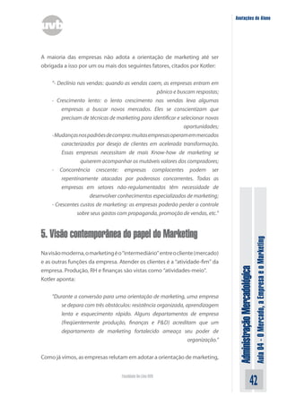 Anotações do Aluno




A maioria das empresas não adota a orientação de marketing até ser
obrigada a isso por um ou mais dos seguintes fatores, citados por Kotler:


    “- Declínio nas vendas: quando as vendas caem, as empresas entram em
                                                  pânico e buscam respostas;
    - Crescimento lento: o lento crescimento nas vendas leva algumas
         empresas a buscar novos mercados. Eles se conscientizam que
         precisam de técnicas de marketing para identificar e selecionar novas
                                                               oportunidades;
    - Mudanças nos padrões de compra: muitas empresas operam em mercados
         caracterizados por desejo de clientes em acelerada transformação.
         Essas empresas necessitam de mais Know-how de marketing se
                 quiserem acompanhar os mutáveis valores dos compradores;
    - Concorrência crescente: empresas complacentes podem ser
         repentinamente atacadas por poderosos concorrentes. Todas as
         empresas em setores não-regulamentados têm necessidade de
                     desenvolver conhecimentos especializados de marketing;
    - Crescentes custos de marketing: as empresas poderão perder o controle
                sobre seus gastos com propaganda, promoção de vendas, etc.”


5. Visão contemporânea do papel do Marketing

                                                                                                                Aula 04 - O Mercado, a Empresa e o Marketing
Na visão moderna, o marketing é o “intermediário” entre o cliente (mercado)
e as outras funções da empresa. Atender os clientes é a “atividade-fim” da
                                                                                  Administração Mercadológica
empresa. Produção, RH e finanças são vistas como “atividades-meio”.
Kotler aponta:


    “Durante a conversão para uma orientação de marketing, uma empresa
       se depara com três obstáculos: resistência organizada, aprendizagem
       lenta e esquecimento rápido. Alguns departamentos de empresa
       (freqüentemente produção, finanças e P&D) acreditam que um
       departamento de marketing fortalecido ameaça seu poder de
                                                               organização.”


Como já vimos, as empresas relutam em adotar a orientação de marketing,


                                   Faculdade On-Line UVB
                                                                                                      42
 