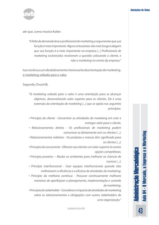 Anotações do Aluno




até que, como mostra Kotler:


    “A falta de demanda leva o profissional de marketing a argumentar que sua
         função é mais importante. Alguns entusiastas vão mais longe e alegam
         que sua função é a mais importante na empresa [...] Profissionais de
         marketing esclarecidos resolveram a questão colocando o cliente, e
                                       não o marketing no centro da empresa.”


Isso nos leva a um desdobramento interessante da orientação de marketing:
o marketing voltado para o valor.


Segundo Churchill,


    “O marketing voltado para o valor é uma orientação para se alcançar
       objetivos, desenvolvendo valor superior para os clientes. Ele é uma
       extensão da orientação de marketing [...] que se apóia nos seguintes
                                                                 princípios:


    • Princípio do cliente - Concentrar as atividades de marketing em criar e
                                                    entregar valor para o cliente;
    • Relacionamentos diretos - Os profissionais de marketing podem




                                                                                                                       Aula 04 - O Mercado, a Empresa e o Marketing
                                  comunicar-se diretamente com os clientes [...];
    • Relacionamentos indiretos - Os produtos e marcas têm significado para
                                                                   os clientes [...];
    • Princípio do concorrente - Oferecer aos clientes um valor superior às outras
                                                                                         Administração Mercadológica

                                                            opções competitivas;
    • Princípio proativo -- Mudar os ambientes para melhorar as chances de
                                                                      sucesso [...];
    • Princípio interfuncional - Usar equipes interfuncionais quando elas
               melhorarem a eficiência e a eficácia de atividades de marketing;
    • Princípio da melhoria contínua - Procurar continuamente melhores
          maneiras de aperfeiçoar o planejamento, implementação e controle
                                                                   de marketing;
    • Princípio do stakeholder - Considerar o impacto de atividades de marketing
          sobre os relacionamentos e obrigações com outros stakeholders de
                                                              uma organização.”

                                     Faculdade On-Line UVB
                                                                                                             43
 