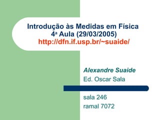 Introdução às Medidas em Física
        4a Aula (29/03/2005)
    http://dfn.if.usp.br/~suaide/


                Alexandre Suaide
                Ed. Oscar Sala

                sala 246
                ramal 7072
 