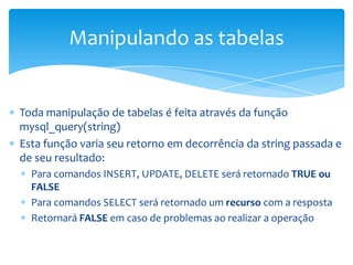 Manipulando as tabelas


Toda manipulação de tabelas é feita através da função
mysql_query(string)
Esta função varia seu retorno em decorrência da string passada e
de seu resultado:
  Para comandos INSERT, UPDATE, DELETE será retornado TRUE ou
  FALSE
  Para comandos SELECT será retornado um recurso com a resposta
  Retornará FALSE em caso de problemas ao realizar a operação
 