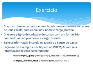 Exercício

Criem um banco de dados e uma tabela para armazenar os cursos
de uma escola, com as colunas: nome e carga_horaria.
Crie uma página de cadastro de cursos com um formulário
contendo os campos nome e carga_horaria.
Salve a informação inserida na tabela do banco de dados
Faça uso do exemplo e verifiquem no PHPMyAdmin se a
informação foi salva corretamente
 