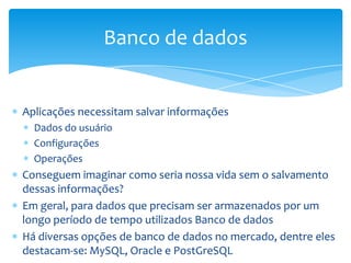 Banco de dados


Aplicações necessitam salvar informações
  Dados do usuário
  Configurações
  Operações
Conseguem imaginar como seria nossa vida sem o salvamento
dessas informações?
Em geral, para dados que precisam ser armazenados por um
longo período de tempo utilizados Banco de dados
Há diversas opções de banco de dados no mercado, dentre eles
destacam-se: MySQL, Oracle e PostGreSQL
 