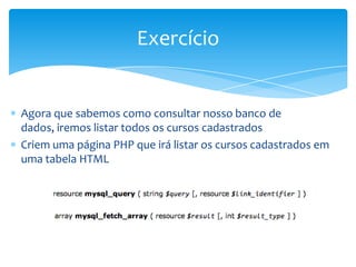 Exercício


Agora que sabemos como consultar nosso banco de
dados, iremos listar todos os cursos cadastrados
Criem uma página PHP que irá listar os cursos cadastrados em
uma tabela HTML
 