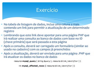 Exercício

Na tabela de listagem de dados, inclua uma coluna a mais
contendo um link para permitir a atualização de um determinado
registro
Lembrando que este link deve apontar para uma página PHP que
irá realizar uma consulta ao banco de dados com base no ID
(chave primária) que será passada a esta página
Após a consulta, deverá ser carregado um formulário (similar ao
usado no cadastro) com os campos já preenchidos
Após a atualização, deverá ser enviado para uma página .PHP que
irá atualizar os dados no banco de dados
 