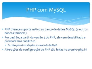 PHP com MySQL


PHP oferece suporte nativo ao banco de dados MySQL (e outros
bancos também)
Por padrão, a partir da versão 5 do PHP, ele vem desabilitado e
precisaremos habilitá-lo
  Exceto para instalações através do MAMP
Alterações de configuração do PHP são feitas no arquivo php.ini
 