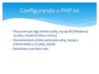 Configurando o PHP.ini


Procurem por algo similar a php_mysql.dll (Windows)
ou php_mysql.so (Mac e Linux)
Descomentem a linha ;extension=php_mysql.x
(removendo o ;) e php_mysqli
Reiniciem o servidor web
 