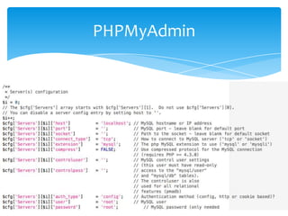 PHPMyAdmin


Em algumas instalações o PHPMyAdmin vem
instalado, em casos contrários teremos de fazer o
download em: http://www.phpmyadmin.net
Deve ser colocado no diretório que o servidor web
utiliza como ROOT
Acessível como se fosse uma página web tradicional:
http://localhost:porta/dir_phpmyadmin
É configurável através do arquivo config.inc.php
 
