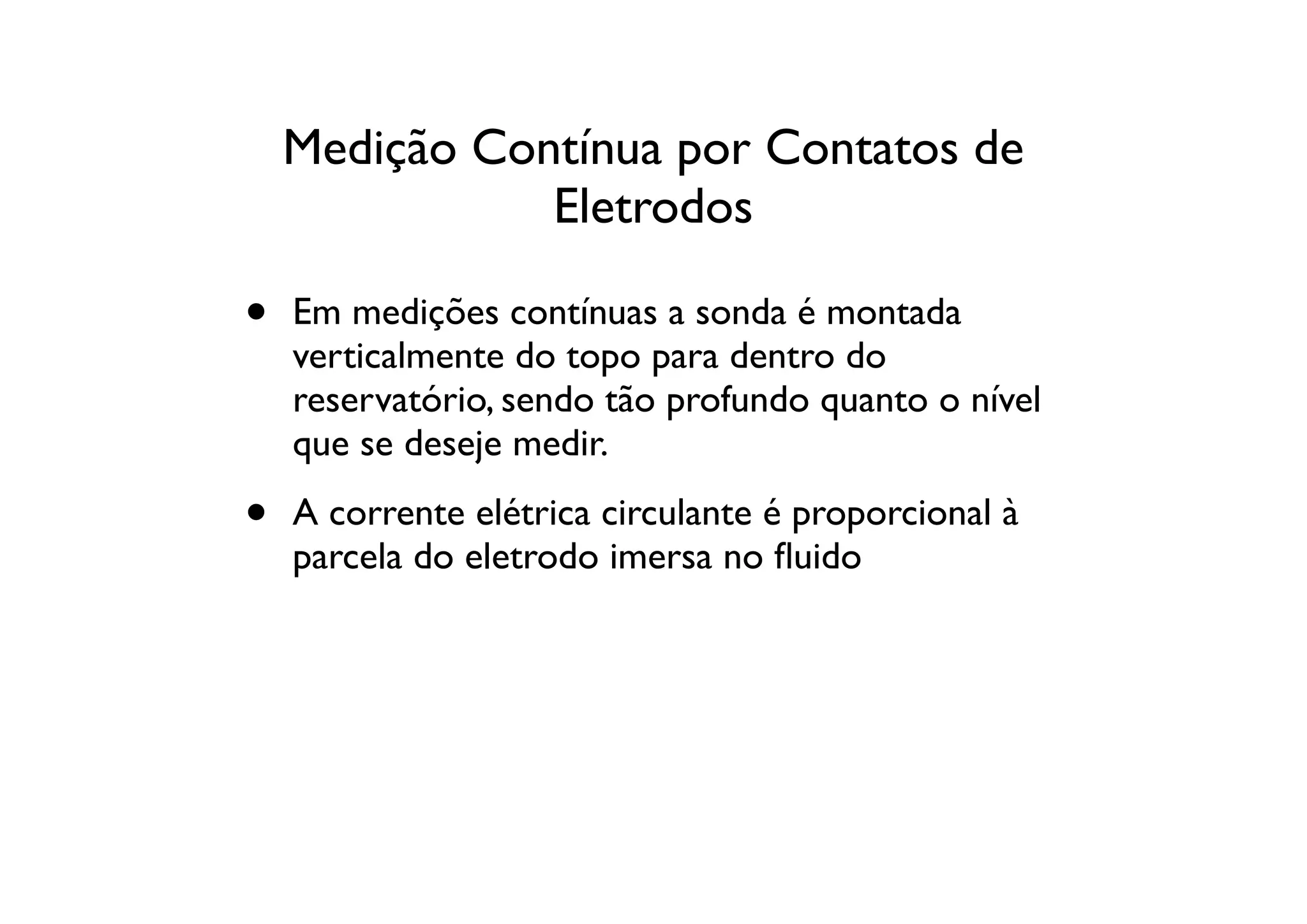 Medição Contínua por Contatos de
               Eletrodos

•   Em medições contínuas a sonda é montada
    verticalmente do topo para dentro do
    reservatório, sendo tão profundo quanto o nível
    que se deseje medir.

•   A corrente elétrica circulante é proporcional à
    parcela do eletrodo imersa no ﬂuido
 