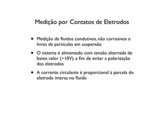 Medição por Contatos de Eletrodos

•   Medição de ﬂuidos condutivos, não corrosivos e
    livres de partículas em suspensão

•   O sistema é alimentado com tensão alternada de
    baixo valor (~10V), a ﬁm de evitar a polarização
    dos eletrodos

•   A corrente circulante é proporcional à parcela do
    eletrodo imersa no ﬂuido
 