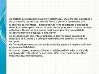 As práticas de estocagem devem ser detalhadas. Os alimentos enlatados e
secos deverão ser armazenados de forma a permitir seu melhor uso.
O controle de inventário – quantidade de itens comprados e estocados –
deverá ser feito a partir de um sistema de compras, com base nas compras
anteriores. O excesso de estoque poderá comprometer o capital do
estabelecimento e o espaço, e ainda levar
ao desperdício de alimentos e bebidas. A determinação do ponto de
reposição de estoque e o estoque nominal fazem parte do sistema de
compras.
Os fornecedores selecionados serão avaliados quanto à responsabilidade,
preços e confiabilidade.
O sistema interno de compras inclui a revisão periódica das práticas de
compras e das estatísticas de consumo, além de atenção para realizar
mudanças quando necessário.
 