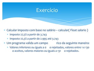 Exercício


Calcular imposto com base no salário – calcular( Float salario )
  Imposto 27,5% a partir de 3.743
  Imposto 22,5% a partir de 2.995 até 3.743
Um programa valida um campo              rico da seguinte maneira:
  Valores inferiores ou iguais a 0 o rejeitados, valores entre 1 e 130
    o aceitos, valores maiores ou iguais a 131 o rejeitados.
 