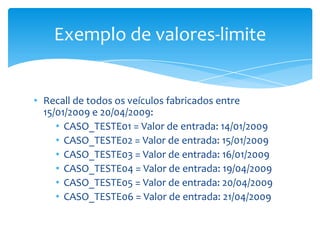 Exemplo de valores-limite


• Recall de todos os veículos fabricados entre
  15/01/2009 e 20/04/2009:
     • CASO_TESTE01 = Valor de entrada: 14/01/2009
     • CASO_TESTE02 = Valor de entrada: 15/01/2009
     • CASO_TESTE03 = Valor de entrada: 16/01/2009
     • CASO_TESTE04 = Valor de entrada: 19/04/2009
     • CASO_TESTE05 = Valor de entrada: 20/04/2009
     • CASO_TESTE06 = Valor de entrada: 21/04/2009
 