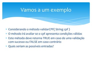 Vamos a um exemplo


Considerando o método validarCPF( String cpf )
O método irá avaliar se o cpf apresenta condições válidas
Este método deve retorna TRUE em caso de uma validação
com sucesso ou FALSE em caso contrário
Quais seriam as possíveis entradas?
 