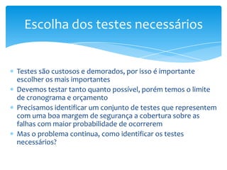 Escolha dos testes necessários


Testes são custosos e demorados, por isso é importante
escolher os mais importantes
Devemos testar tanto quanto possível, porém temos o limite
de cronograma e orçamento
Precisamos identificar um conjunto de testes que representem
com uma boa margem de segurança a cobertura sobre as
falhas com maior probabilidade de ocorrerem
Mas o problema continua, como identificar os testes
necessários?
 