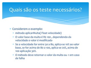 Quais são os teste necessários?


 Considerem o exemplo:
   método aplicarMulta( Float velocidade)
   O valor base da multa é R$ 100 , dependendo da
   velocidade o valor é modificado
   Se a velocidade for entre 50 a 80, aplica-se 10% ao valor
   base, se for acima de 80 a 100, aplica-se 20%, acima de
   100 aplicação 30%.
   O método deve retornar o valor da multa ou -1 em caso
   de falha
 