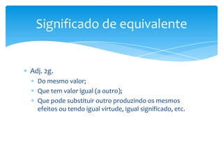 Significado de equivalente


Adj. 2g.
  Do mesmo valor;
  Que tem valor igual (a outro);
  Que pode substituir outro produzindo os mesmos
  efeitos ou tendo igual virtude, igual significado, etc.
 