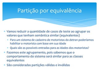 Partição por equivalência


Vamos reduzir a quantidade de casos de teste ao agrupar os
valores que tenham semântica similar (equivalentes)
  Para um sistema de cadastro de motoristas do detran poderíamos
  habilitar o motorista com base em sua idade
  Quais são as possíveis entradas para as idades dos motoristas?
Fazemos este agrupamento, pois sabemos que o
comportamento do sistema será similar para as classes
equivalentes
São consideradas partições válidas e inválidas
 