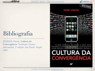 25/03/2013: Aula 04 – Cultura Da Convergência




Bibliografia
JENKINS, Henry. Cultura da
Convergência. Tradução: Susana
Alexandria. 2ª edição. São Paulo: Aleph,
2009.




                                                                            11
                             E-MAILS SEMPRE PARA: Heliopaz@me.com
 