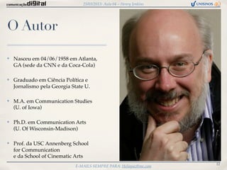 25/03/2013: Aula 04 – Henry Jenkins




O Autor

✤   Nasceu em 04/06/1958 em Atlanta,
    GA (sede da CNN e da Coca-Cola)

✤   Graduado em Ciência Política e
    Jornalismo pela Georgia State U.

✤   M.A. em Communication Studies
    (U. of Iowa)

✤   Ph.D. em Communication Arts
    (U. Of Wisconsin-Madison)

✤   Prof. da USC Annenberg School
    for Communication
    e da School of Cinematic Arts
                                                                       12
                             E-MAILS SEMPRE PARA: Heliopaz@me.com
 